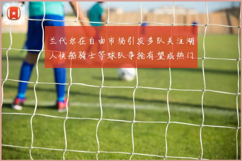 兰代尔在自由市场引发多队关注湖人快船骑士等球队争抢有望成热门球员