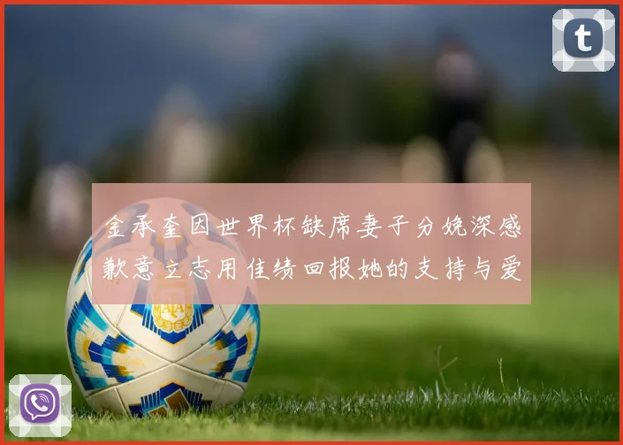 金承奎因世界杯缺席妻子分娩深感歉意立志用佳绩回报她的支持与爱