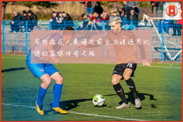 布伦森在大象逼近前全力追逐恩比德的篮球传奇之路