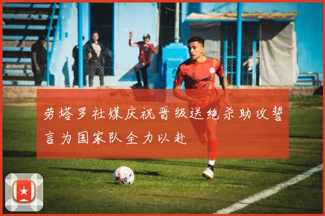 劳塔罗社媒庆祝晋级送绝杀助攻誓言为国家队全力以赴