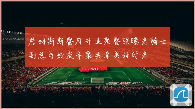 詹姆斯新餐厅开业聚餐照曝光骑士副总与好友齐聚共享美好时光