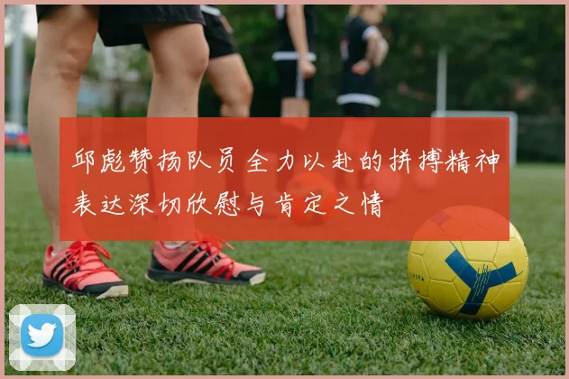 邱彪赞扬队员全力以赴的拼搏精神表达深切欣慰与肯定之情
