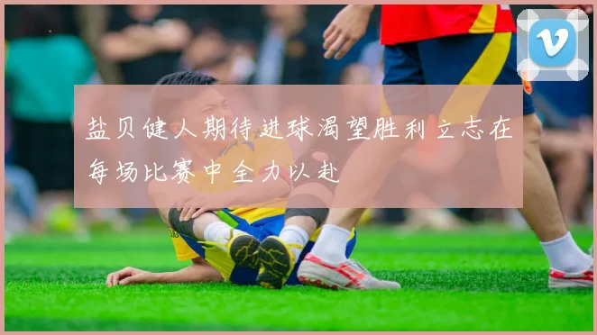 盐贝健人期待进球渴望胜利立志在每场比赛中全力以赴