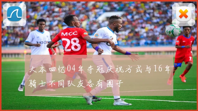 大本回忆04年夺冠庆祝方式与16年骑士不同队友各有圈子