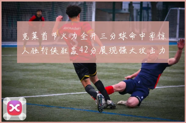 克莱首节火力全开三分球命中率惊人独行侠狂轰42分展现强大攻击力