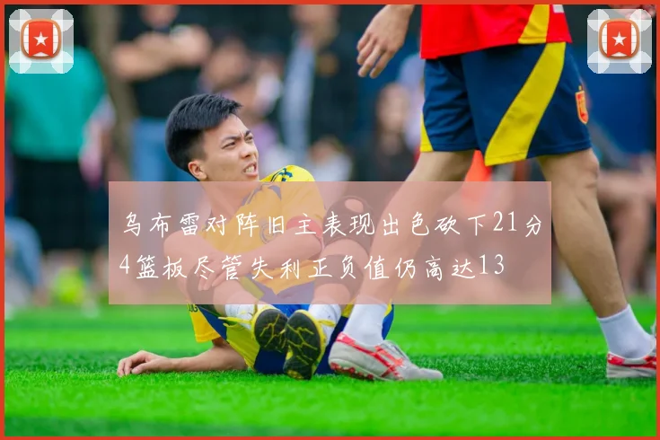 乌布雷对阵旧主表现出色砍下21分4篮板尽管失利正负值仍高达13