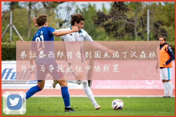 弗拉泰西即将告别国米诺丁汉森林与罗马争抢这位中场新星