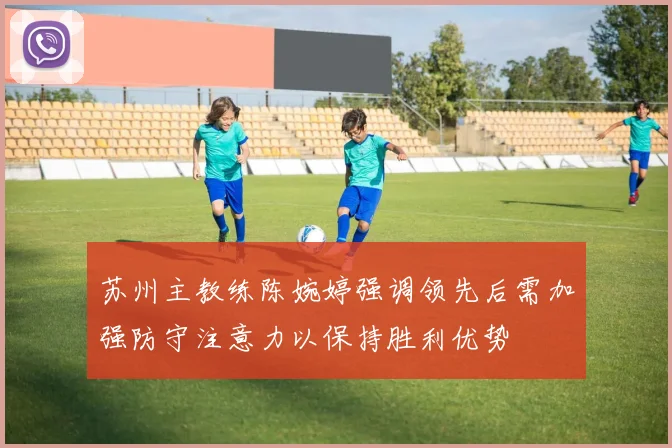苏州主教练陈婉婷强调领先后需加强防守注意力以保持胜利优势