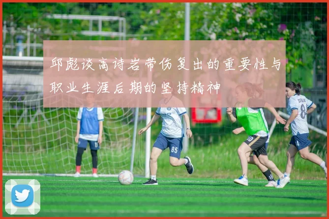邱彪谈高诗岩带伤复出的重要性与职业生涯后期的坚持精神