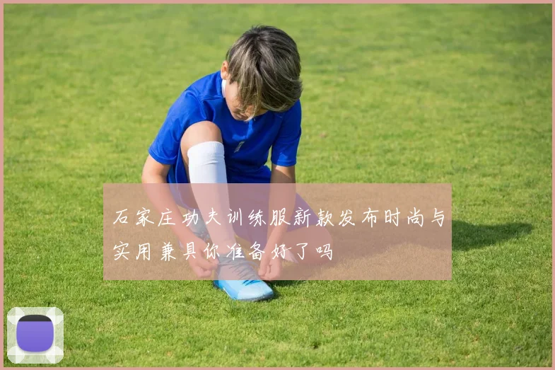 石家庄功夫训练服新款发布时尚与实用兼具你准备好了吗