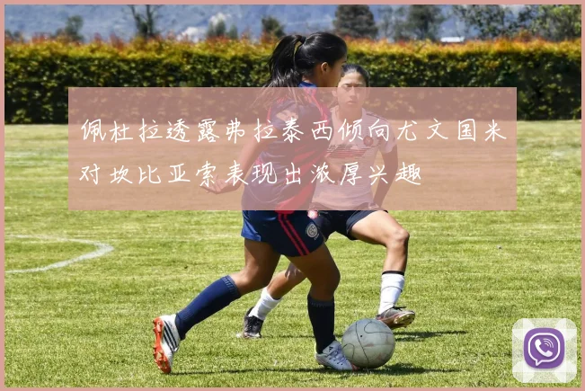 佩杜拉透露弗拉泰西倾向尤文国米对坎比亚索表现出浓厚兴趣