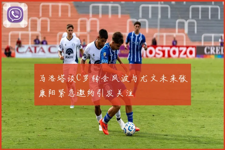 马洛塔谈C罗转会风波与尤文未来张康阳紧急邀约引发关注