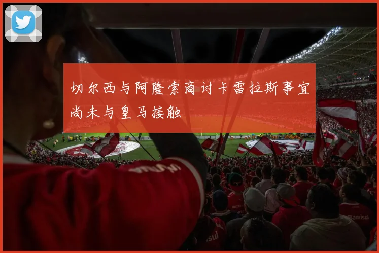 切尔西与阿隆索商讨卡雷拉斯事宜尚未与皇马接触