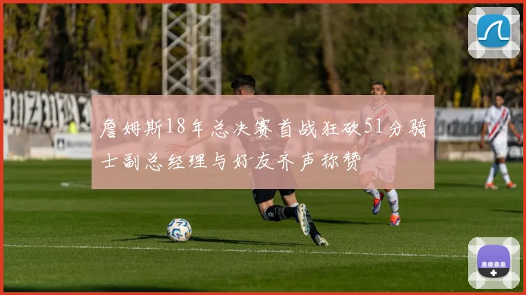 詹姆斯18年总决赛首战狂砍51分骑士副总经理与好友齐声称赞